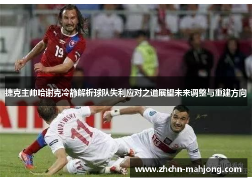 捷克主帅哈谢克冷静解析球队失利应对之道展望未来调整与重建方向
