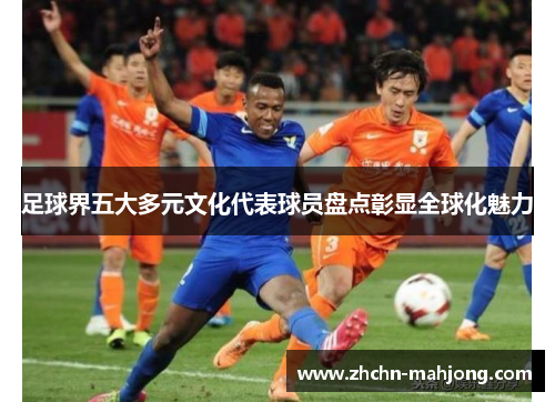 足球界五大多元文化代表球员盘点彰显全球化魅力 足球界五大多元文化代表球员盘点彰显全球化魅力